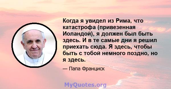 Когда я увидел из Рима, что катастрофа (привезенная Иоландой), я должен был быть здесь. И в те самые дни я решил приехать сюда. Я здесь, чтобы быть с тобой немного поздно, но я здесь.