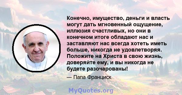 Конечно, имущество, деньги и власть могут дать мгновенный ощущение, иллюзия счастливых, но они в конечном итоге обладают нас и заставляют нас всегда хотеть иметь больше, никогда не удовлетворяя. Положите на Христа в