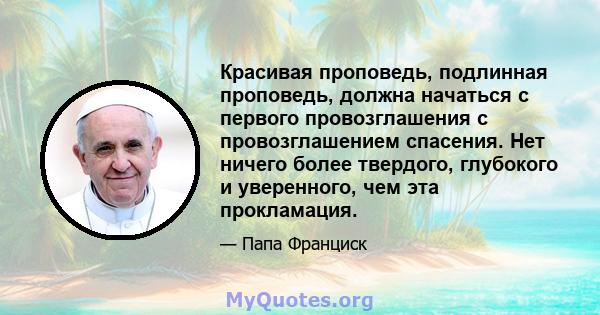 Красивая проповедь, подлинная проповедь, должна начаться с первого провозглашения с провозглашением спасения. Нет ничего более твердого, глубокого и уверенного, чем эта прокламация.