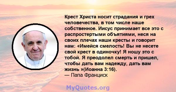 Крест Христа носит страдания и грех человечества, в том числе наше собственное. Иисус принимает все это с распростертыми объятиями, неся на своих плечах наши кресты и говорит нам: «Имейся смелость! Вы не несете свой