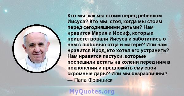 Кто мы, как мы стоим перед ребенком Иисуса? Кто мы, стоя, когда мы стоим перед сегодняшними детьми? Нам нравится Мария и Иосиф, которые приветствовали Иисуса и заботились о нем с любовью отца и матери? Или нам нравится