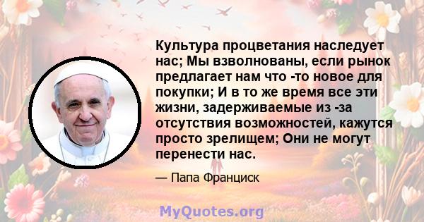 Культура процветания наследует нас; Мы взволнованы, если рынок предлагает нам что -то новое для покупки; И в то же время все эти жизни, задерживаемые из -за отсутствия возможностей, кажутся просто зрелищем; Они не могут 