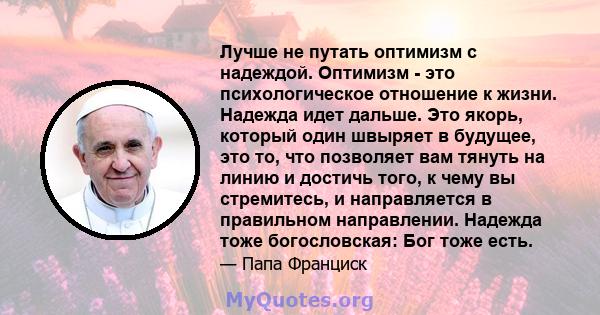 Лучше не путать оптимизм с надеждой. Оптимизм - это психологическое отношение к жизни. Надежда идет дальше. Это якорь, который один швыряет в будущее, это то, что позволяет вам тянуть на линию и достичь того, к чему вы