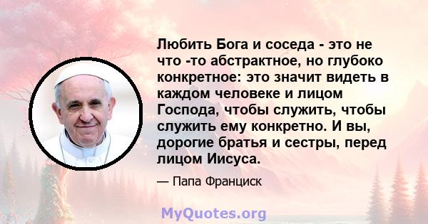 Любить Бога и соседа - это не что -то абстрактное, но глубоко конкретное: это значит видеть в каждом человеке и лицом Господа, чтобы служить, чтобы служить ему конкретно. И вы, дорогие братья и сестры, перед лицом