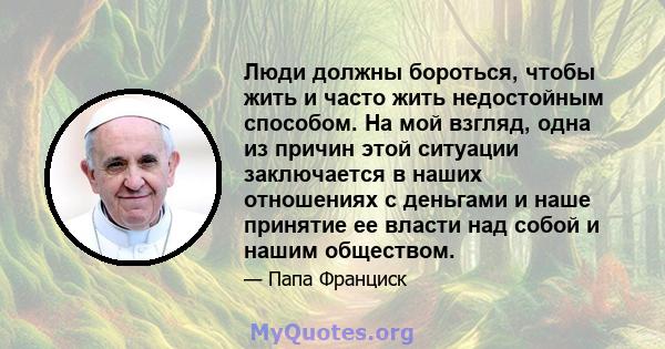 Люди должны бороться, чтобы жить и часто жить недостойным способом. На мой взгляд, одна из причин этой ситуации заключается в наших отношениях с деньгами и наше принятие ее власти над собой и нашим обществом.