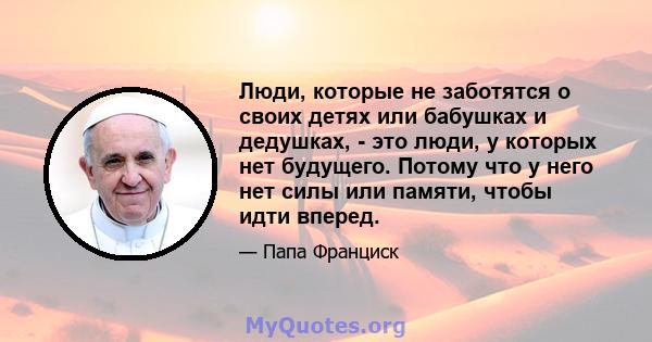 Люди, которые не заботятся о своих детях или бабушках и дедушках, - это люди, у которых нет будущего. Потому что у него нет силы или памяти, чтобы идти вперед.