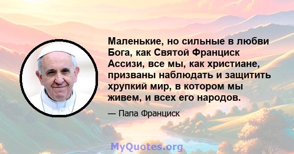 Маленькие, но сильные в любви Бога, как Святой Франциск Ассизи, все мы, как христиане, призваны наблюдать и защитить хрупкий мир, в котором мы живем, и всех его народов.