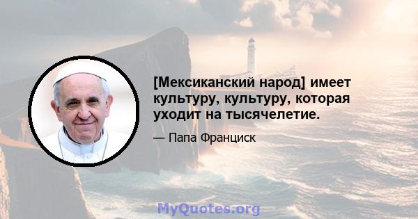 [Мексиканский народ] имеет культуру, культуру, которая уходит на тысячелетие.