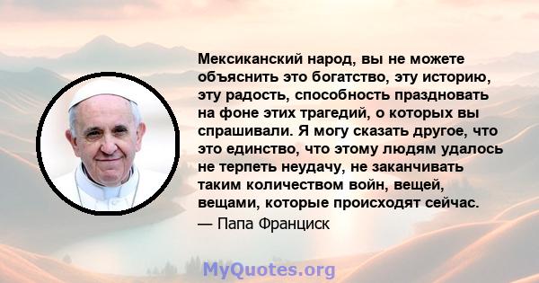 Мексиканский народ, вы не можете объяснить это богатство, эту историю, эту радость, способность праздновать на фоне этих трагедий, о которых вы спрашивали. Я могу сказать другое, что это единство, что этому людям