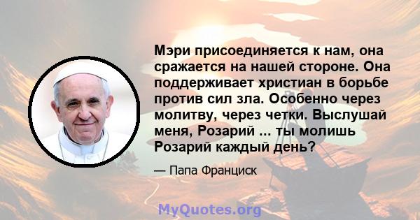 Мэри присоединяется к нам, она сражается на нашей стороне. Она поддерживает христиан в борьбе против сил зла. Особенно через молитву, через четки. Выслушай меня, Розарий ... ты молишь Розарий каждый день?