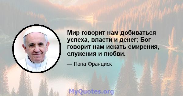 Мир говорит нам добиваться успеха, власти и денег; Бог говорит нам искать смирения, служения и любви.