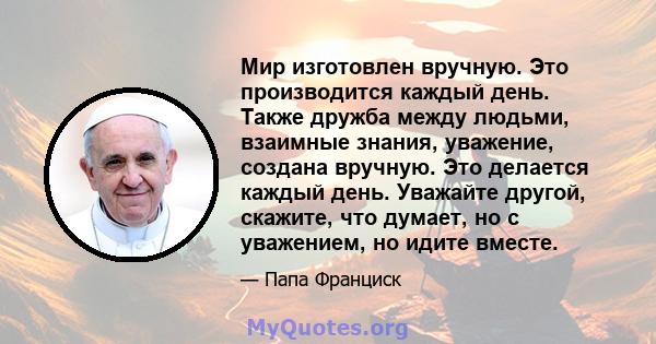 Мир изготовлен вручную. Это производится каждый день. Также дружба между людьми, взаимные знания, уважение, создана вручную. Это делается каждый день. Уважайте другой, скажите, что думает, но с уважением, но идите