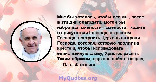 Мне бы хотелось, чтобы все мы, после в эти дни благодати, могли бы набраться смелости - смелости - ходить в присутствии Господа, с крестом Господа: построить Церковь на крови Господа, которая, которую пролит на кресте