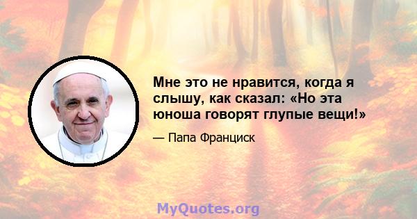 Мне это не нравится, когда я слышу, как сказал: «Но эта юноша говорят глупые вещи!»