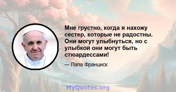 Мне грустно, когда я нахожу сестер, которые не радостны. Они могут улыбнуться, но с улыбкой они могут быть стюардессами!