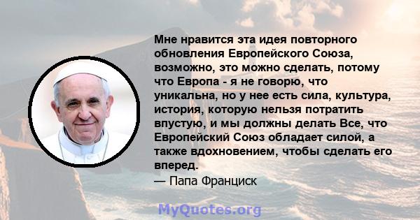 Мне нравится эта идея повторного обновления Европейского Союза, возможно, это можно сделать, потому что Европа - я не говорю, что уникальна, но у нее есть сила, культура, история, которую нельзя потратить впустую, и мы