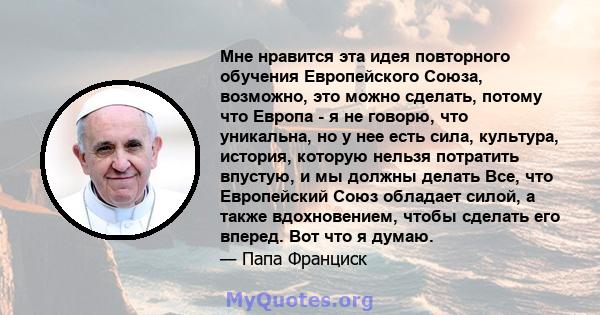 Мне нравится эта идея повторного обучения Европейского Союза, возможно, это можно сделать, потому что Европа - я не говорю, что уникальна, но у нее есть сила, культура, история, которую нельзя потратить впустую, и мы