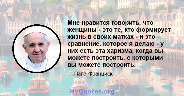 Мне нравится говорить, что женщины - это те, кто формирует жизнь в своих матках - и это сравнение, которое я делаю - у них есть эта харизма, когда вы можете построить, с которыми вы можете построить.