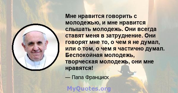 Мне нравится говорить с молодежью, и мне нравится слышать молодежь. Они всегда ставят меня в затруднение. Они говорят мне то, о чем я не думал, или о том, о чем я частично думал. Беспокойная молодежь, творческая