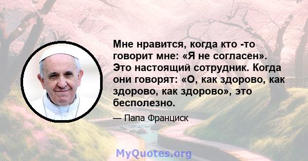 Мне нравится, когда кто -то говорит мне: «Я не согласен». Это настоящий сотрудник. Когда они говорят: «О, как здорово, как здорово, как здорово», это бесполезно.