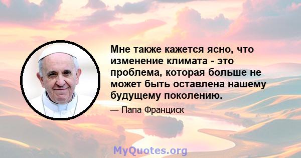 Мне также кажется ясно, что изменение климата - это проблема, которая больше не может быть оставлена ​​нашему будущему поколению.