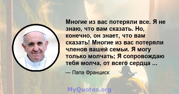 Многие из вас потеряли все. Я не знаю, что вам сказать. Но, конечно, он знает, что вам сказать! Многие из вас потеряли членов вашей семьи. Я могу только молчать; Я сопровождаю тебя молча, от всего сердца ...