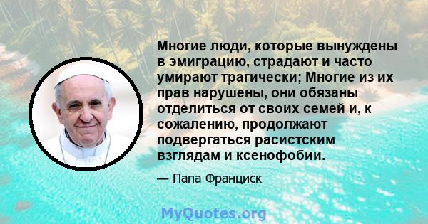 Многие люди, которые вынуждены в эмиграцию, страдают и часто умирают трагически; Многие из их прав нарушены, они обязаны отделиться от своих семей и, к сожалению, продолжают подвергаться расистским взглядам и ксенофобии.