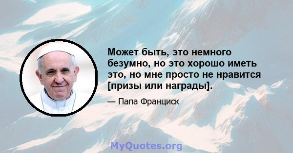 Может быть, это немного безумно, но это хорошо иметь это, но мне просто не нравится [призы или награды].