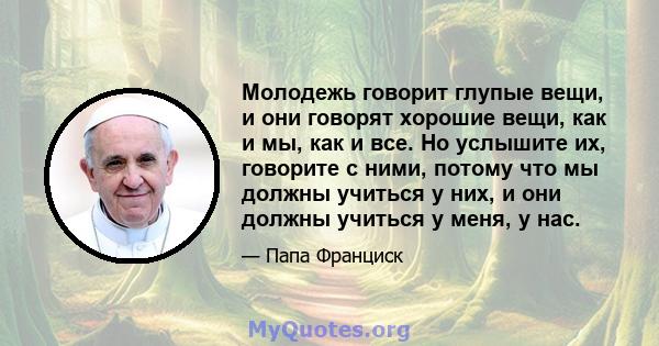 Молодежь говорит глупые вещи, и они говорят хорошие вещи, как и мы, как и все. Но услышите их, говорите с ними, потому что мы должны учиться у них, и они должны учиться у меня, у нас.