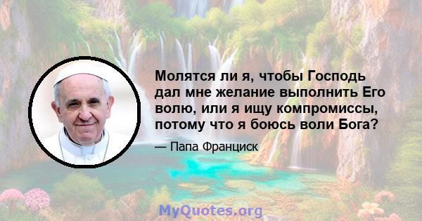 Молятся ли я, чтобы Господь дал мне желание выполнить Его волю, или я ищу компромиссы, потому что я боюсь воли Бога?