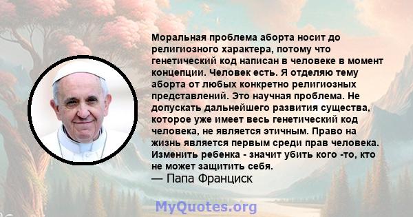 Моральная проблема аборта носит до религиозного характера, потому что генетический код написан в человеке в момент концепции. Человек есть. Я отделяю тему аборта от любых конкретно религиозных представлений. Это научная 