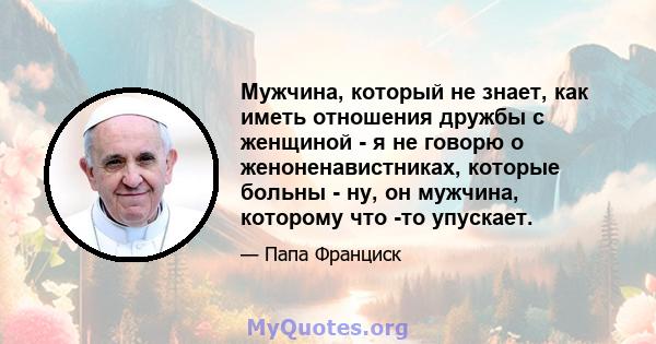 Мужчина, который не знает, как иметь отношения дружбы с женщиной - я не говорю о женоненавистниках, которые больны - ну, он мужчина, которому что -то упускает.