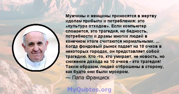 Мужчины и женщины приносятся в жертву идолам прибыли и потребления: это «культура отходов». Если компьютер сломается, это трагедия, но бедность, потребности и драмы многих людей в конечном итоге считаются нормальными.