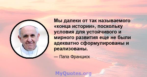 Мы далеки от так называемого «конца истории», поскольку условия для устойчивого и мирного развития еще не были адекватно сформулированы и реализованы.