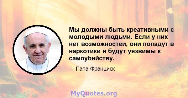 Мы должны быть креативными с молодыми людьми. Если у них нет возможностей, они попадут в наркотики и будут уязвимы к самоубийству.