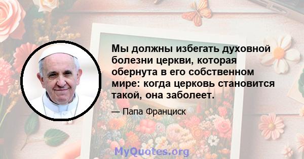 Мы должны избегать духовной болезни церкви, которая обернута в его собственном мире: когда церковь становится такой, она заболеет.