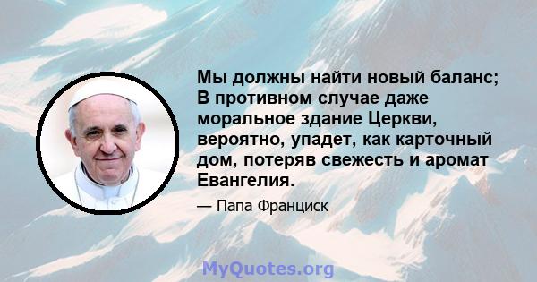 Мы должны найти новый баланс; В противном случае даже моральное здание Церкви, вероятно, упадет, как карточный дом, потеряв свежесть и аромат Евангелия.