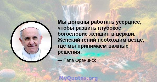 Мы должны работать усерднее, чтобы развить глубокое богословие женщин в церкви. Женский гений необходим везде, где мы принимаем важные решения.