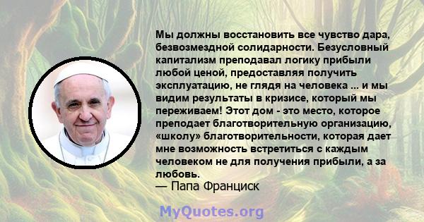 Мы должны восстановить все чувство дара, безвозмездной солидарности. Безусловный капитализм преподавал логику прибыли любой ценой, предоставляя получить эксплуатацию, не глядя на человека ... и мы видим результаты в