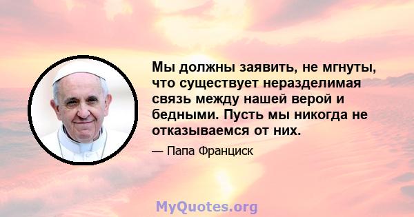 Мы должны заявить, не мгнуты, что существует неразделимая связь между нашей верой и бедными. Пусть мы никогда не отказываемся от них.