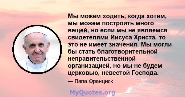 Мы можем ходить, когда хотим, мы можем построить много вещей, но если мы не являемся свидетелями Иисуса Христа, то это не имеет значения. Мы могли бы стать благотворительной неправительственной организацией, но мы не