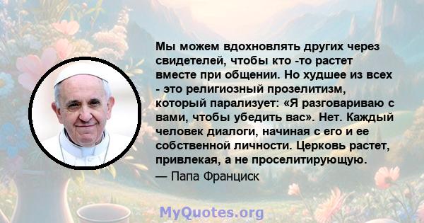 Мы можем вдохновлять других через свидетелей, чтобы кто -то растет вместе при общении. Но худшее из всех - это религиозный прозелитизм, который парализует: «Я разговариваю с вами, чтобы убедить вас». Нет. Каждый человек 