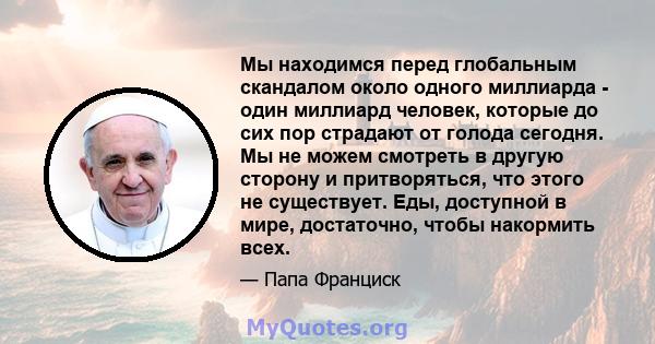 Мы находимся перед глобальным скандалом около одного миллиарда - один миллиард человек, которые до сих пор страдают от голода сегодня. Мы не можем смотреть в другую сторону и притворяться, что этого не существует. Еды,