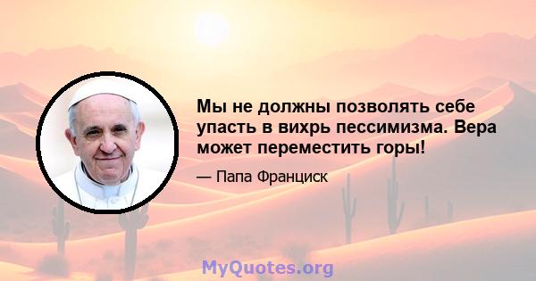 Мы не должны позволять себе упасть в вихрь пессимизма. Вера может переместить горы!