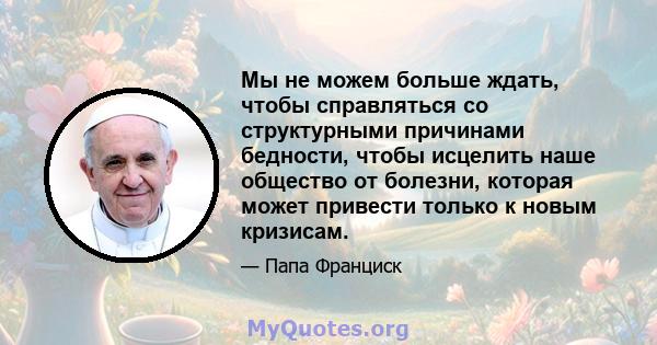 Мы не можем больше ждать, чтобы справляться со структурными причинами бедности, чтобы исцелить наше общество от болезни, которая может привести только к новым кризисам.