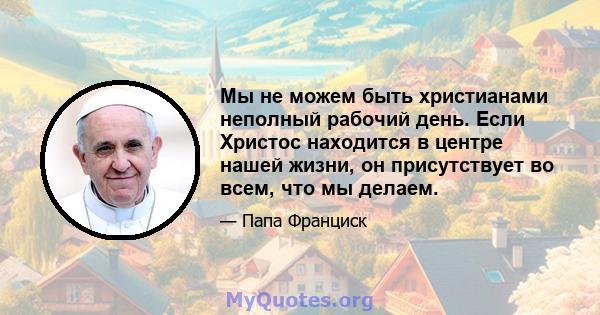 Мы не можем быть христианами неполный рабочий день. Если Христос находится в центре нашей жизни, он присутствует во всем, что мы делаем.