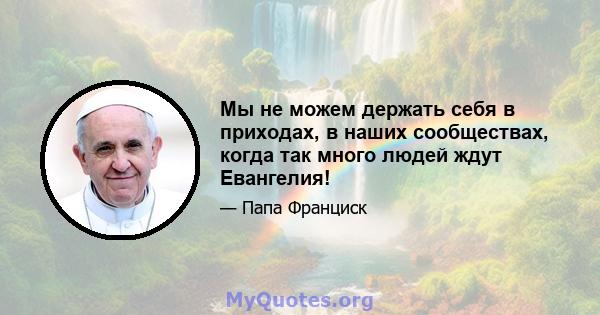 Мы не можем держать себя в приходах, в наших сообществах, когда так много людей ждут Евангелия!