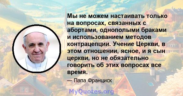 Мы не можем настаивать только на вопросах, связанных с абортами, однополыми браками и использованием методов контрацепции. Учение Церкви, в этом отношении, ясное, и я сын церкви, но не обязательно говорить об этих