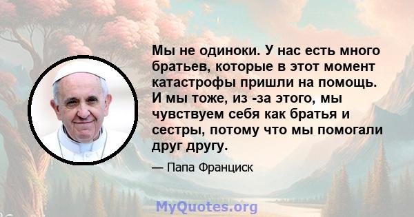 Мы не одиноки. У нас есть много братьев, которые в этот момент катастрофы пришли на помощь. И мы тоже, из -за этого, мы чувствуем себя как братья и сестры, потому что мы помогали друг другу.