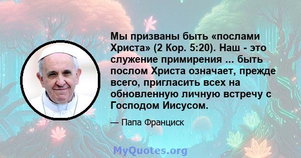 Мы призваны быть «послами Христа» (2 Кор. 5:20). Наш - это служение примирения ... быть послом Христа означает, прежде всего, пригласить всех на обновленную личную встречу с Господом Иисусом.